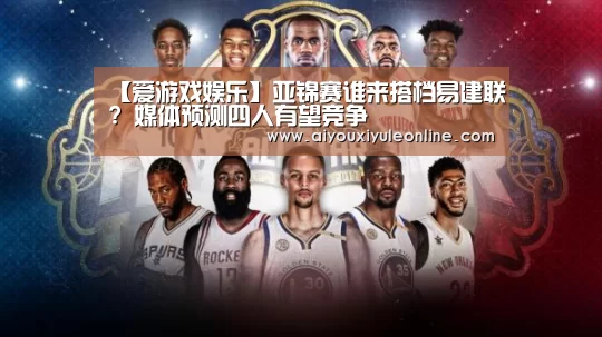 【爱游戏娱乐】亚锦赛谁来搭档易建联? 媒体预测四人有望竞争(图2) 爱游戏APP